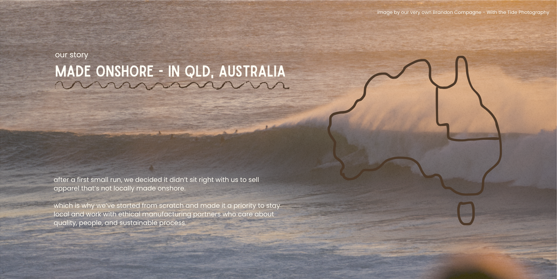 Our Story. Made Onshore in QLD, Australia. after a first small run, we decided it didn’t sit right with us to sell apparel that’s not locally made onshore. which is why we’ve started from scratch and made it a priority to stay local and work with ethical manufacturing partners who care about quality, people, and sustainable process.